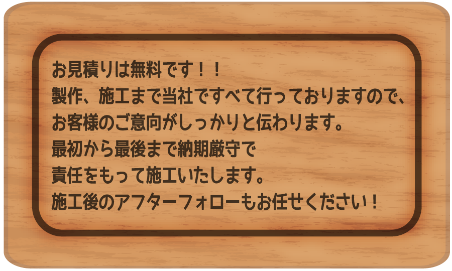 お見積りは無料です！！製作、施工まで当社ですべて行っておりますので、お客様のご意向がしっかりと伝わります。
最初から最後まで納期厳守で責任をもって施工いたします。
施工後のアフターフォローもお任せください！
